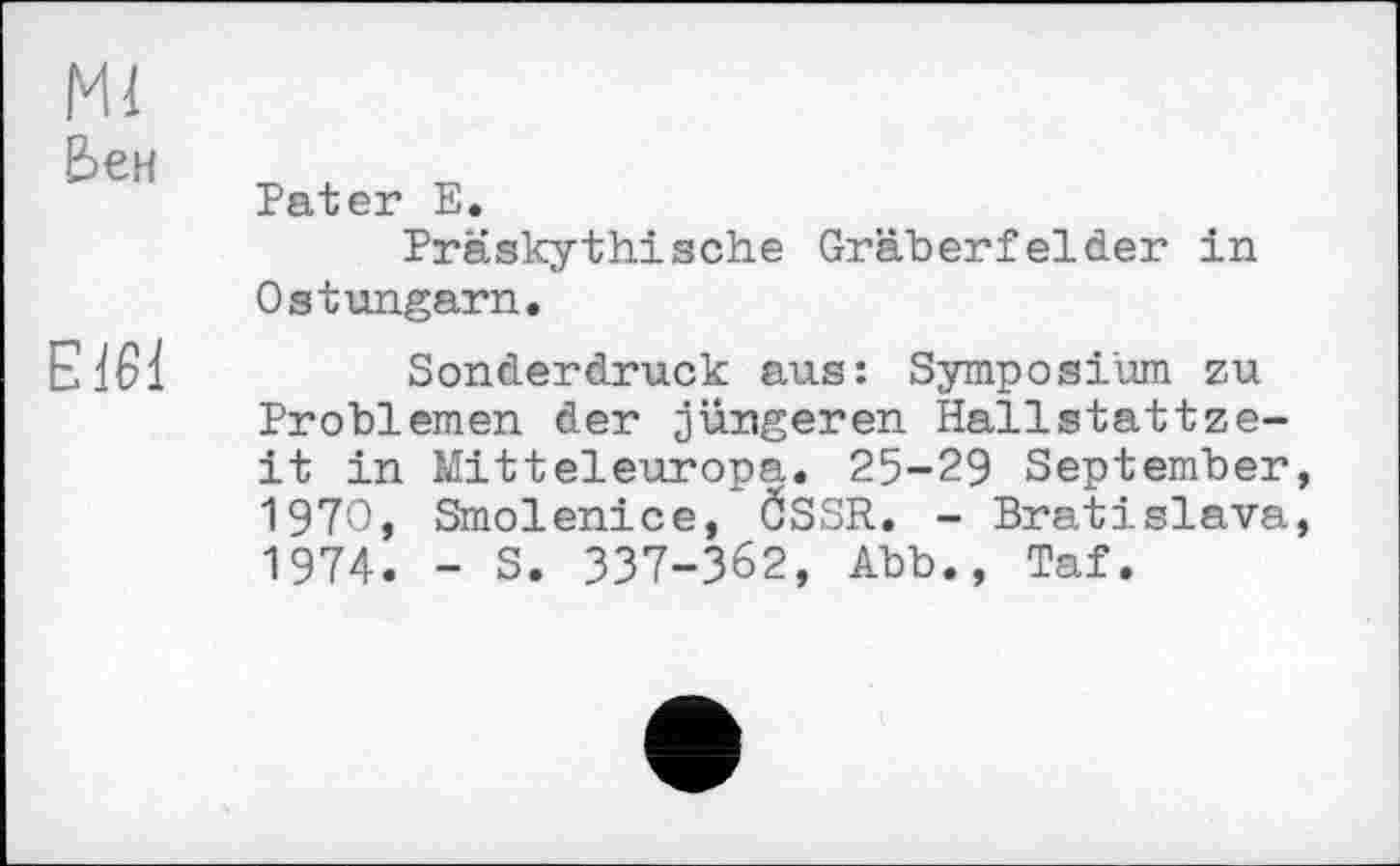 ﻿Ml
Ьен
E161
Pater E.
Präskythische Gräberfelder in Ostungarn.
Sonderdruck aus: Symposium zu Problemen der jüngeren Hallstattzeit in Mitteleuropa. 25-29 September, 1970, Smolenice, ÖSSR. - Bratislava, 1974. - S. 337-362, Abb., Taf.